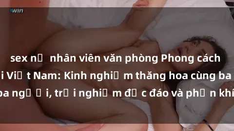 sex nữ nhân viên văn phòng Phong cách sex 3P độc đáo tại Việt Nam: Kinh nghiệm thăng hoa cùng ba người, trải nghiệm độc đáo và phấn khích không thể bỏ lỡ!