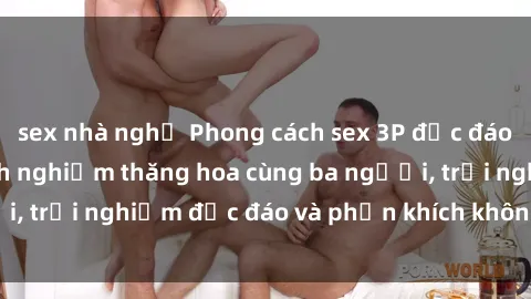 sex nhà nghỉ Phong cách sex 3P độc đáo tại Việt Nam: Kinh nghiệm thăng hoa cùng ba người, trải nghiệm độc đáo và phấn khích không thể bỏ lỡ!