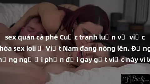 sex quán cà phê Cuộc tranh luận về việc có nên hợp pháp hóa sex loli ở Việt Nam đang nóng lên. Đồng thời, cũng có những người phản đối gay gắt việc này vì lo ngại về tác động tiêu cực lên trẻ em và xã