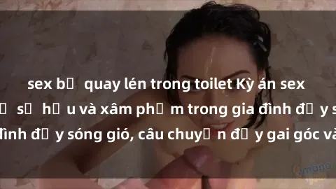 sex bị quay lén trong toilet Kỳ án sex mẹ con Việt Nam: Sự sở hữu và xâm phạm trong gia đình đầy sóng gió, câu chuyện đầy gai góc và đau lòng.