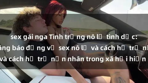 sex gái nga Tình trạng nô lệ tình dục: Những thực tế đáng báo động về sex nô lệ và cách hỗ trợ nạn nhân trong xã hội hiện nay