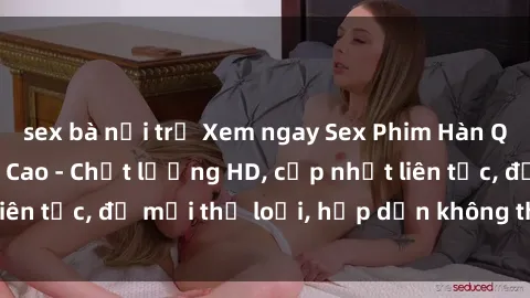 sex bà nội trợ Xem ngay Sex Phim Hàn Quốc Vietsub Đỉnh Cao - Chất lượng HD, cập nhật liên tục, đủ mọi thể loại, hấp dẫn không thể bỏ qua!