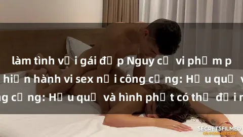 làm tình với gái đẹp Nguy cơ vi phạm pháp luật khi thực hiện hành vi sex nơi công cộng: Hậu quả và hình phạt có thể đối mặt