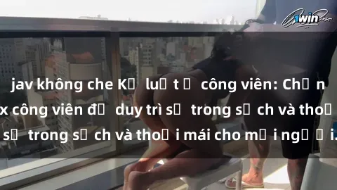 jav không che Kỷ luật ở công viên: Chấn chỉnh hành vi sex công viên để duy trì sự trong sạch và thoải mái cho mọi người.