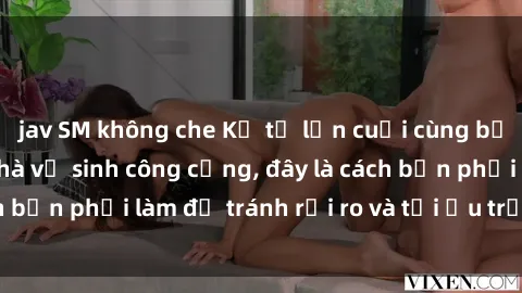 jav SM không che Kể từ lần cuối cùng bạn thực hành sex nhà vệ sinh công cộng, đây là cách bạn phải làm để tránh rủi ro và tối ưu trải nghiệm.
