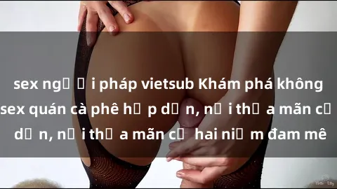 sex người pháp vietsub Khám phá không gian độc đáo tại sex quán cà phê hấp dẫn, nơi thỏa mãn cả hai niềm đam mê