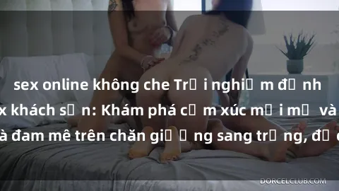 sex online không che Trải nghiệm đỉnh cao tình yêu tại sex khách sạn: Khám phá cảm xúc mới mẻ và đam mê trên chăn giường sang trọng, độc đáo, không giới hạn.