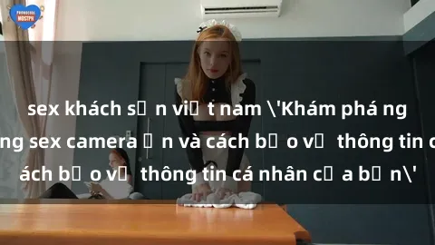 sex khách sạn việt nam 'Khám phá nguy cơ của việc sử dụng sex camera ẩn và cách bảo vệ thông tin cá nhân của bạn'