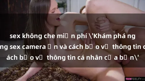 sex không che miễn phí 'Khám phá nguy cơ của việc sử dụng sex camera ẩn và cách bảo vệ thông tin cá nhân của bạn'