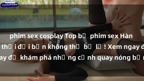 phim sex cosplay Top bộ phim sex Hàn Quốc hot nhất mọi thời đại bạn không thể bỏ lỡ! Xem ngay để khám phá những cảnh quay nóng bỏng, đầy nghẹt thở!