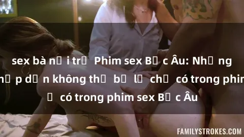 sex bà nội trợ Phim sex Bắc Âu: Những cảnh nóng hấp dẫn không thể bỏ lỡ chỉ có trong phim sex Bắc Âu
