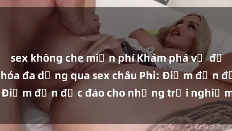 sex không che miễn phí Khám phá vẻ đẹp tự nhiên và văn hóa đa dạng qua sex châu Phi: Điểm đến độc đáo cho những trải nghiệm khó quên