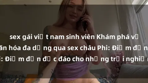 sex gái việt nam sinh viên Khám phá vẻ đẹp tự nhiên và văn hóa đa dạng qua sex châu Phi: Điểm đến độc đáo cho những trải nghiệm khó quên