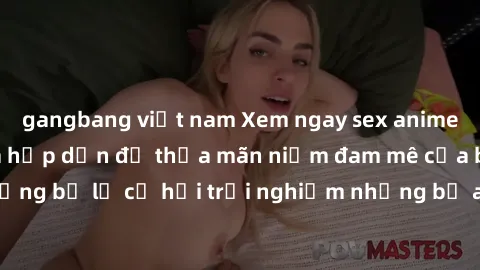 gangbang việt nam Xem ngay sex anime vietsub cực hot và hấp dẫn để thỏa mãn niềm đam mê của bạn! Đừng bỏ lỡ cơ hội trải nghiệm những bộ anime đỉnh cao chỉ có tại đây!
