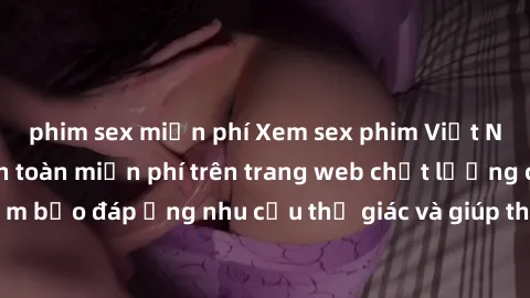 phim sex miễn phí Xem sex phim Việt Nam không che hoàn toàn miễn phí trên trang web chất lượng cao. Đảm bảo đáp ứng nhu cầu thị giác và giúp thỏa mãn mong muốn của bạn.