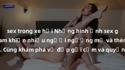 sex trong xe hơi Những hình ảnh sex gái sinh viên Việt Nam khiến nhiều người ngưỡng mộ và thèm khát. Cùng khám phá vẻ đẹp gợi cảm và quyến rũ của những cô gái trẻ này.