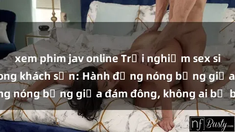 xem phim jav online Trải nghiệm sex sinh viên sôi động trong khách sạn: Hành động nóng bỏng giữa đám đông, không ai bị bỏ lỡ
