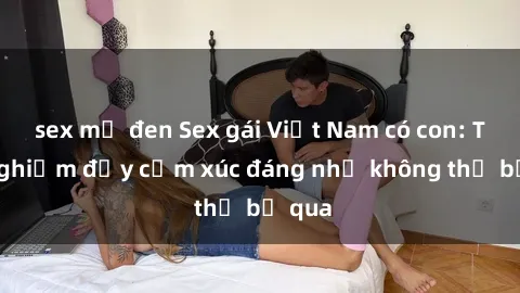 sex mỹ đen Sex gái Việt Nam có con: Trải nghiệm đầy cảm xúc đáng nhớ không thể bỏ qua