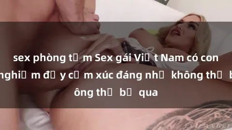 sex phòng tắm Sex gái Việt Nam có con: Trải nghiệm đầy cảm xúc đáng nhớ không thể bỏ qua