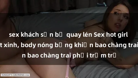 sex khách sạn bị quay lén Sex hot girl Việt Nam: Mặt xinh, body nóng bỏng khiến bao chàng trai phải trầm trồ