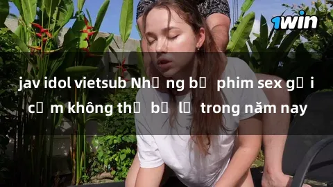 jav idol vietsub Những bộ phim sex gợi cảm không thể bỏ lỡ trong năm nay
