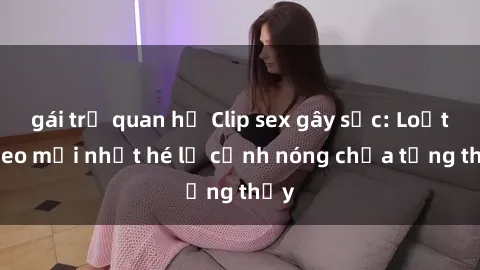 gái trẻ quan hệ Clip sex gây sốc: Loạt video mới nhất hé lộ cảnh nóng chưa từng thấy