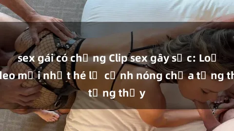 sex gái có chồng Clip sex gây sốc: Loạt video mới nhất hé lộ cảnh nóng chưa từng thấy