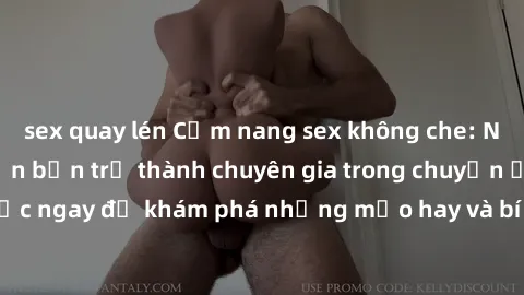 sex quay lén Cẩm nang sex không che: Những bí quyết khiến bạn trở thành chuyên gia trong chuyện ấy! Đọc ngay để khám phá những mẹo hay và bí quyết tình dục không che.