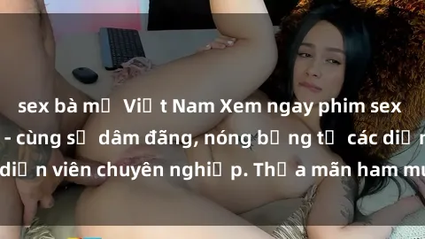 sex bà mẹ Việt Nam Xem ngay phim sex miễn phí tại đây - cùng sự dâm đãng, nóng bỏng từ các diễn viên chuyên nghiệp. Thỏa mãn ham muốn ngay hôm nay!