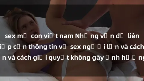 sex mẹ con việt nam Những vấn đề liên quan đến việc tiếp cận thông tin về sex người lớn và cách giải quyết không gây ảnh hưởng đến trẻ em