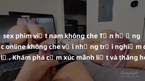 sex phim việt nam không che Tận hưởng cuộc sống tình dục online không che với những trải nghiệm độc đáo và mới lạ. Khám phá cảm xúc mãnh liệt và thăng hoa cùng đối tác tại các trang web chuyên nghiệp.