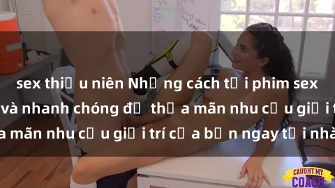 sex thiếu niên Những cách tải phim sex về máy đơn giản và nhanh chóng để thỏa mãn nhu cầu giải trí của bạn ngay tại nhà