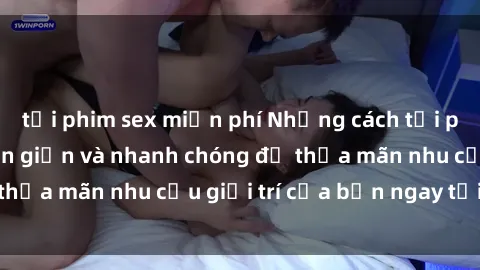 tải phim sex miễn phí Những cách tải phim sex về máy đơn giản và nhanh chóng để thỏa mãn nhu cầu giải trí của bạn ngay tại nhà