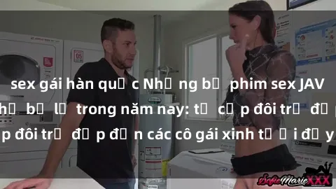 sex gái hàn quốc Những bộ phim sex JAV hot nhất không thể bỏ lỡ trong năm nay: từ cặp đôi trẻ đẹp đến các cô gái xinh tươi đầy sức hút.