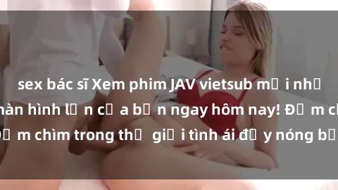 sex bác sĩ Xem phim JAV vietsub mới nhất và hấp dẫn trên màn hình lớn của bạn ngay hôm nay! Đắm chìm trong thế giới tình ái đầy nóng bỏng và kích thích.