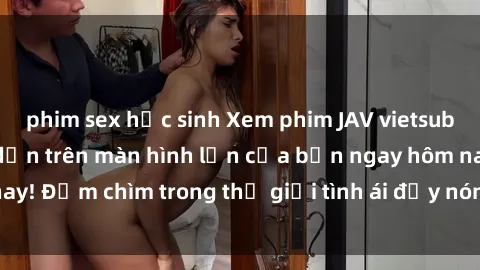 phim sex học sinh Xem phim JAV vietsub mới nhất và hấp dẫn trên màn hình lớn của bạn ngay hôm nay! Đắm chìm trong thế giới tình ái đầy nóng bỏng và kích thích.