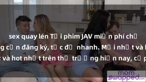 sex quay lén Tải phim JAV miễn phí chất lượng cao, không cần đăng ký, tốc độ nhanh. Mới nhất và hot nhất trên thị trường hiện nay, cập nhật hàng ngày.