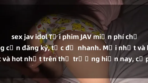 sex jav idol Tải phim JAV miễn phí chất lượng cao, không cần đăng ký, tốc độ nhanh. Mới nhất và hot nhất trên thị trường hiện nay, cập nhật hàng ngày.