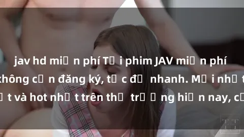 jav hd miễn phí Tải phim JAV miễn phí chất lượng cao, không cần đăng ký, tốc độ nhanh. Mới nhất và hot nhất trên thị trường hiện nay, cập nhật hàng ngày.