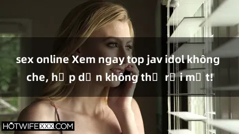 sex online Xem ngay top jav idol không che, hấp dẫn không thể rời mắt!
