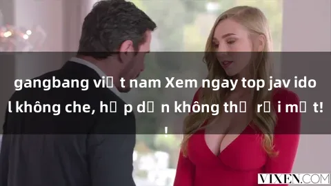 gangbang việt nam Xem ngay top jav idol không che, hấp dẫn không thể rời mắt!