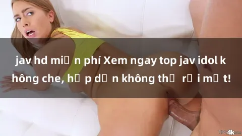 jav hd miễn phí Xem ngay top jav idol không che, hấp dẫn không thể rời mắt!