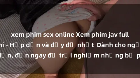 xem phim sex online Xem phim jav full HD online miễn phí - Hấp dẫn và đầy đủ nhất  Dành cho người lớn, đến ngay để trải nghiệm những bộ phim hấp dẫn và hấp dẫn.