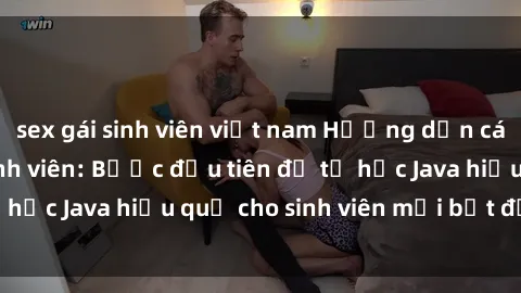 sex gái sinh viên việt nam Hướng dẫn cách học Java cho sinh viên: Bước đầu tiên để tự học Java hiệu quả cho sinh viên mới bắt đầu là gì?
