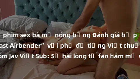 phim sex bà mẹ nóng bỏng Đánh giá bộ phim “Avatar: The Last Airbender” với phụ đề tiếng Việt chuẩn chỉnh từ nhóm Jav Việt Sub: Sự hài lòng từ fan hâm mộ và những điểm đáng chú ý trong bộ phim.