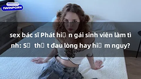 sex bác sĩ Phát hiện gái sinh viên làm tình: Sự thật đau lòng hay hiểm nguy?