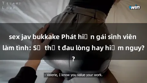 sex jav bukkake Phát hiện gái sinh viên làm tình: Sự thật đau lòng hay hiểm nguy?