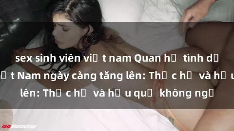 sex sinh viên việt nam Quan hệ tình dục của nữ sinh Việt Nam ngày càng tăng lên: Thực hư và hậu quả không ngờ