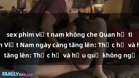 sex phim việt nam không che Quan hệ tình dục của nữ sinh Việt Nam ngày càng tăng lên: Thực hư và hậu quả không ngờ