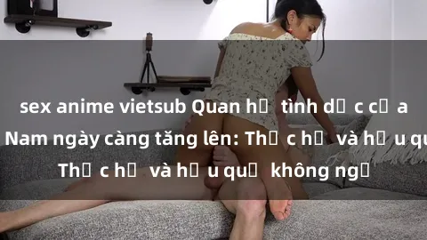 sex anime vietsub Quan hệ tình dục của nữ sinh Việt Nam ngày càng tăng lên: Thực hư và hậu quả không ngờ